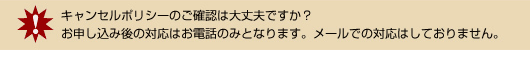 キャンセルポリシーのご確認は大丈夫ですか?お申し込み後の対応はお電話のみとなります。メールでの対応はしておりません。